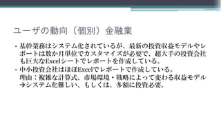 ユーザの動向（個別）金融業
• 基幹業務はシステム化されているが、最新の投資収益モデルやレ
  ポートは数か月単位でカスタマイズが必要で、超大手の投資会社
  も巨大なExcelでレポートを作成している。
• 中小投資会社はほぼExcelでレポートを作成している。
  理由：複雑な計算式、市場環境・戦略によって変わる収益モデル
  システム化難しい、もしくは、多額に投資が必要です。
 