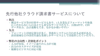 先行他社クラウド請求書サービスについて
• 利点
 ▫ 郵送サービス等の付帯サービスもあり、1人企業などフォーマットや体裁
   にこだわらない人にはとても重宝なサービスです。CSVデータ出力、会計
   連動もでき、なかなか使いやすいサービスもあります。
• 欠点
 ▫ フォーマットが固定のサービスが多く、業務をシステムに合わせる必要が
   あります。会計・請求システムなどのほぼ全会社共通なサービス以外はク
   ラウドサービスとしては提供しにくいと思われます。

• 弊社の方向性・差別化ポイント
 ▫ 入力が容易、イメージ通りの入力を可能にします。
 ▫ 出力のカスタマイズが容易にします。
 ▫ 複雑なビジネスに対応可能にします。
 
