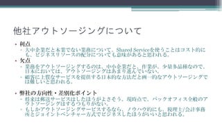 他社アウトソージングについて
• 利点
 ▫ 大中企業だと本業でない業務について、Shared Serviceを使うことはコスト的に
   も、ビジネスリソースの配分についても意味があると思われます。
• 欠点
 ▫ 業務をアウトソージングするのは、中小企業だと、作業が、少量多品種なので、
   日本においては、アウトソージングはあまり進んでいません。
 ▫ 顧客に上質なサービスを提供する日本的な方法だと画一的なアウトソージングで
   は難しいと思われます。

• 弊社の方向性・差別化ポイント
 ▫ 郵送サービスはしたほうがよさそう。現時点で、バックオフィス全般のアウト
   ソージングはするつもりがありません。
 ▫ もしかアウトソージングサービスするなら、ノウハウ的にも、税理士/会計事務
   所とジョイントベンチャー方式でビジネスしたほうがいいと思われます。
 