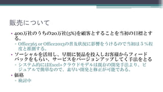 販売について
• 400万社のうちの20万社(5%)を顧客とすることを当初の目標とします。
 ▫ Office365 or Office2013の普及状況に影響をうけるので当初は５％程度と
   推測します。
• ソーシャルを活用し、早期に製品を投入しお客様からフィードバック
  をもらい、サービスをバージョンアップしてく手法をとります。
 ▫ システム的にはExcel+クラウドモデルは既存の開発手法より、ビジュアル
   で簡単なので、素早い開発と修正が可能です。
• 価格
 ▫ 検討中
 