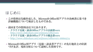 はじめに
• この資料は先般作成した、Microsoft Office用アプリの企画書に基づき
  詳細機能について検討したものです。

• 前回までの資料は以下にあります。
 ▫ クラウド見積・請求Officeアプリの企画書ver1
   http://www.slideshare.net/seijinoro/officever1
 ▫ クラウド見積・請求Officeアプリの概念書ver1
 ▫ http://www.slideshare.net/seijinoro/officever1-16660574

• Microsoft Office用アプリ（見積・請求書アプリ）の先行他社との位置
  づけ及び、現状分析について説明した資料です。
 