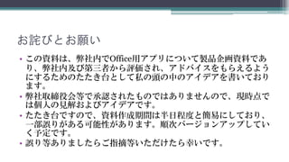 お詫びとお願い
• この資料は、弊社内でOffice用アプリについて製品企画資料です。
  弊社内及び第三者から評価され、アドバイスをもらえるようにす
  るためのたたき台として私の頭の中のアイデアを書いております。
• 弊社取締役会等で承認されたものではありませんので、現時点で
  は個人の見解およびアイデアです。
• たたき台ですので、資料作成期間は半日程度と簡易にしており、
  一部誤りがある可能性があります。順次バージョンアップしてい
  く予定です。
• 誤り等ありましたらご指摘等いただけたら幸いです。
 