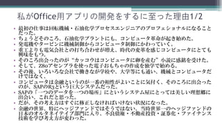 私がOffice用アプリの開発をするに至った理由1/2
•   最初の仕事は回転機械・石油化学プロセスエンジニアのプロフェショナルになることでした。
•   ちょうどそのころ、石油化学プラントにも、コンピュータ革命が起き始めました。
•   発電機やタービンに機械制御からコンピュータ制御にかわっていきました。
•   重工よりも電気会社との打ち合わせが増え、時代の変革を感じコンピュータにとても興味を持
    ちました。
•   そのころ出会ったのが“カッコウはコンピュータに卵を産む”小説に感銘を受けました。
•   そして、Z80アセンブラを使った電子おもちゃの作成を独学で始めました。
•   その後、いろいろな会社で働きながITの学校や、大学等にも通い、機械とコンピュータだけで
    はなく、
•   コンピュータは金融というのが一番の相性がよいことに気付きました、そのころに出会ったの
    が、SAP R3という巨大システムでした。
•   SAP R3の「一つのデータを一つの場所」にというシステム屋にとっては美しい理想郷に出会い、
    これだと思いました。
•   しかし、その考え方はすぐに修正しなければいけない状況になりました。
•   金融の世界、特にヘッジファンドではそうではありませんでした、当時世界一のヘッジファン
    ドの日本のオルタネイテイブ部門に入り、不良債権・不動産投資・証券化・ファイナンス技術
    を学び考え方が変わりました。
 