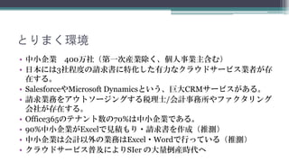 とりまく環境
• 中小企業 400万社（第一次産業除く、個人事業主含む）
• 日本には3社程度の請求書に特化した有力なクラウドサービス業者が存
  在します。
• SalesforceやMicrosoft Dynamicsという、巨大CRMサービスがありま
  す。
• 請求業務をアウトソージングする税理士/会計事務所やファクタリング
  会社が存在します。
• Office365のテナント数の70%は中小企業です。
• 90%中小企業がExcelで見積もり・請求書を作成しています。（推測）
• 中小企業は会計以外の業務はExcel・Wordで行っています。（推測）
• クラウドサービスの普及によりSIer の大量倒産時代へ突入しています。
 