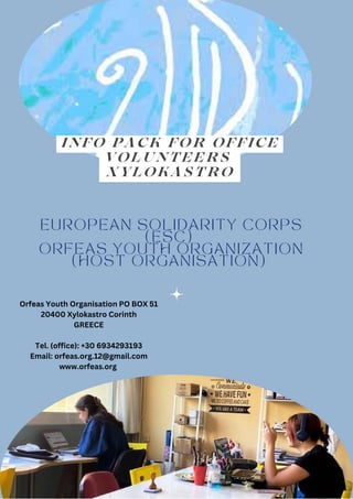 EUROPEAN SOLIDARITY CORPS
(ESC)
ORFEAS YOUTH ORGANIZATION
(HOST ORGANISATION)
INFO PACK FOR OFFICE
VOLUNTEERS
XYLOKASTRO
Orfeas Youth Organisation PO BOX 51
20400 Xylokastro Corinth
GREECE
Tel. (office): +30 6934293193
Email: orfeas.org.12@gmail.com
www.orfeas.org
 