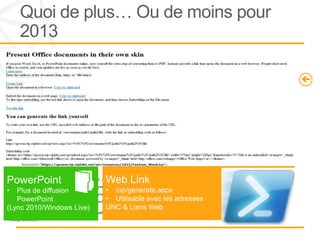 Quoi de plus… Ou de moins pour
     2013
WOPI
(Web application Open Platform Interface)                                    Coédition
                                                                             •   Word NEW
•   Service de découverte                                                    •   PowerPoint NEW
    (/hosting/discovery/discovery.xml)                                       •   Excel
                                                                             •   OneNote
•   Clients (Apps)
      • Office Web Apps          Urls Cleanup                                PowerShell
          Server                 •   Les Url’s office Web
•   Hôtes serveurs                   Apps sont plus simple
      • SharePoint 2013 /                                                    CmdLets dédiés à Office
          Exchange 2013 / Lync                                               Web Apps
                                 http://office/15/collab/Demo/Docs/wac.ppt
          2013                   x?Web=1




PowerPoint                       Web Link
•  Plus de diffusion             • /op/generate.aspx
   PowerPoint                    • Utilisable avec les adresses
(Lync 2010/Windows Live)         UNC & Liens Web
 