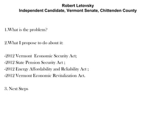 Robert Letovsky
        Independent Candidate, Vermont Senate, Chittenden County



1.What is the problem?

2.What I propose to do about it:

-2012 Vermont Economic Security Act;
-2012 State Pension Security Act ;
-2012 Energy Affordability and Reliability Act ;
-2012 Vermont Economic Revitalization Act.

3. Next Steps
 