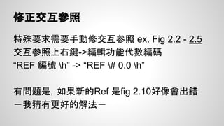 表格樣式
沒錯連表格也要用樣式
● 點表格後上面會有”設計”->建新樣式
● 設定框線：
○ 格式套用至”整張表格”與”有欄位名稱列(第一列)”
○ 在”框線與網底”設定外框為雙線框
● 這樣之後新建表格，選用這個樣式就有雙框線
的第一列跟表格了
 