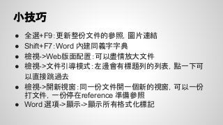 小技巧
● 全選+F9：更新整份文件的參照，圖片連結
● Shift+F7：Word 內建同義字字典
● 檢視->Web版面配置：可以盡情放大文件
● 檢視->文件引導模式：左邊會有標題列的列表，點一下可
以直接跳過去
● 檢視->開新視窗：同一份文件開一個新的視窗，可以一份
打文件，一份停在reference 準備參照
● Word 選項->顯示->顯示所有格式化標記
 
