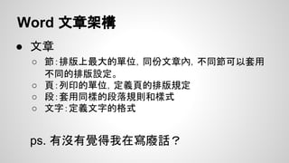 Word 文章架構
● 文章
○ 節：排版上最大的單位，同份文章內，不同節可以套用
不同的排版設定。
○ 頁：列印的單位，定義頁的排版規定
○ 段：套用同樣的段落規則和樣式
○ 文字：定義文字的格式
ps. 有沒有覺得我在寫廢話？
 