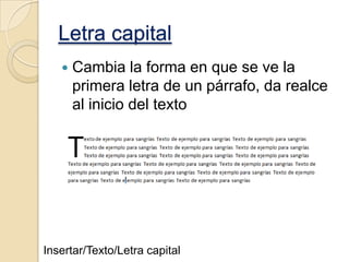Letra capital


Cambia la forma en que se ve la
primera letra de un párrafo, da realce
al inicio del texto

Insertar/Texto/Letra capital

 