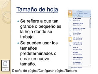 Tamaño de hoja
Se refiere a que tan
grande o pequeño es
la hoja donde se
trabaja.
 Se pueden usar los
tamaños
predeterminados o
crear un nuevo
tamaño.


Diseño de página/Configurar página/Tamaño

 