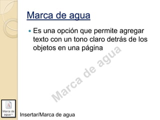 Marca de agua


Es una opción que permite agregar
texto con un tono claro detrás de los
objetos en una página

Insertar/Marca de agua

 