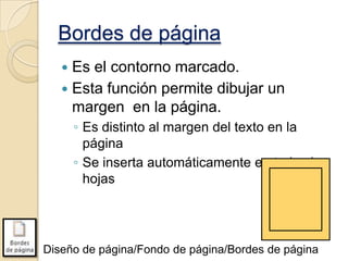 Bordes de página
Es el contorno marcado.
 Esta función permite dibujar un
margen en la página.


◦ Es distinto al margen del texto en la
página
◦ Se inserta automáticamente en todas las
hojas

Diseño de página/Fondo de página/Bordes de página

 