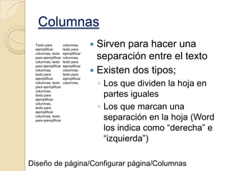 Columnas
Texto para
ejemplificar
columnas, texto
para ejemplificar
columnas, texto
para ejemplificar
columnas,
texto para
ejemplificar
columnas, texto
para ejemplificar
columnas,
texto para
ejemplificar
columnas,
texto para
ejemplificar
columnas, texto
para ejemplificar

columnas,
texto para
ejemplificar
columnas,
texto para
ejemplificar
columnas,
texto para
ejemplificar
columnas,

Sirven para hacer una
separación entre el texto
 Existen dos tipos;


◦ Los que dividen la hoja en
partes iguales
◦ Los que marcan una
separación en la hoja (Word
los indica como “derecha” e
“izquierda”)

Diseño de página/Configurar página/Columnas

 