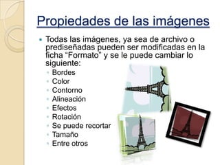 Propiedades de las imágenes


Todas las imágenes, ya sea de archivo o
prediseñadas pueden ser modificadas en la
ficha “Formato” y se le puede cambiar lo
siguiente:
◦
◦
◦
◦
◦
◦
◦
◦
◦

Bordes
Color
Contorno
Alineación
Efectos
Rotación
Se puede recortar
Tamaño
Entre otros

 