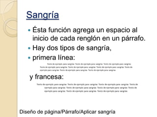 Sangría
Ésta función agrega un espacio al
inicio de cada renglón en un párrafo.
 Hay dos tipos de sangría,
 primera línea:


y francesa:

Diseño de página/Párrafo/Aplicar sangría

 