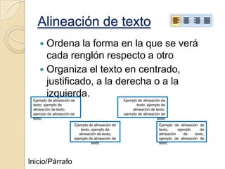 Alineación de texto
Ordena la forma en la que se verá
cada renglón respecto a otro
 Organiza el texto en centrado,
justificado, a la derecha o a la
izquierda.


Ejemplo de alineación de
texto, ejemplo de
alineación de texto,
ejemplo de alineación de
texto
Ejemplo de alineación de
texto, ejemplo de
alineación de texto,
ejemplo de alineación de
texto

Inicio/Párrafo

Ejemplo de alineación de
texto, ejemplo de
alineación de texto,
ejemplo de alineación de
texto
Ejemplo de alineación de
texto,
ejemplo
de
alineación
de
texto,
ejemplo de alineación de
texto

 