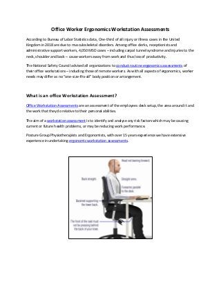 Office Worker Ergonomics Workstation Assessments
According to Bureau of Labor Statistics data, One-third of all injury or illness cases in the United
Kingdom in 2018 are due to musculoskeletal disorders. Among office clerks, receptionists and
administrative support workers, 4,050 MSD cases – including carpal tunnel syndrome and injuries to the
neck, shoulder and back – cause workers away from work and thus loss of productivity.
The National Safety Council advised all organizations to conduct routine ergonomics assessments of
their office workstations – including those of remote workers. As with all aspects of ergonomics, worker
needs may differ as no “one-size-fits-all” body position or arrangement.
What is an office Workstation Assessment?
Office Workstation Assessments are an assessment of the employees desk setup, the area around it and
the work that they do relative to their personal abilities.
The aim of a workstation assessment is to identify and analyse any risk factors which may be causing
current or future health problems, or may be reducing work performance.
Posture Group Physiotherapists and Ergonomists, with over 15 years experience we have extensive
experience in undertaking ergonomic workstation assessments.
 