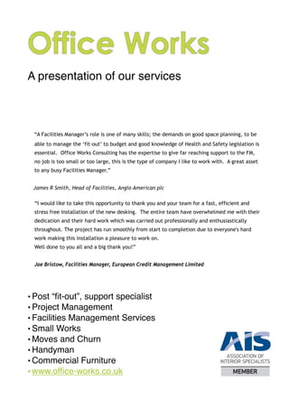 A presentation of our services



 “A Facilities Manager’s role is one of many skills; the demands on good space planning, to be
 able to manage the ‘fit-out’ to budget and good knowledge of Health and Safety legislation is
 essential. Office Works Consulting has the expertise to give far reaching support to the FM,
 no job is too small or too large, this is the type of company I like to work with. A great asset
 to any busy Facilities Manager.”




 “I would like to take this opportunity to thank you and your team for a fast, efficient and
 stress free installation of the new desking. The entire team have overwhelmed me with their
 dedication and their hard work which was carried out professionally and enthusiastically
 throughout. The project has run smoothly from start to completion due to everyone's hard
 work making this installation a pleasure to work on.
 Well done to you all and a big thank you!”


 Jae Bristow, Facilities Manager, European Credit Management Limited




• Post “ﬁt-out”, support specialist
• Project Management
• Facilities Management Services
• Small Works
• Moves and Churn
• Handyman
• Commercial Furniture
• www.ofﬁce-works.co.uk
 