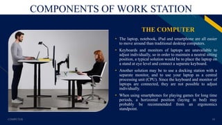 FR
COMPONENTS OF WORK STATION
THE COMPUTER
• The laptop, notebook, iPad and smartphone are all easier
to move around than traditional desktop computers.
• Keyboards and monitors of laptops are unavailable to
adjust individually, so in order to maintain a neutral sitting
position, a typical solution would be to place the laptop on
a stand at eye level and connect a separate keyboard.
• Another solution may be to use a docking station with a
separate monitor, and to use your laptop as a central
processing unit (CPU). Since the keyboard and monitor of
laptops are connected, they are not possible to adjust
individually.
• When using smartphones for playing games for long time
periods, a horizontal position (laying in bed) may
probably be recommended from an ergonomics
standpoint.
COMPUTER 10
 