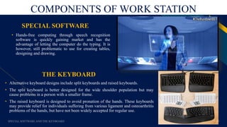 FR
COMPONENTS OF WORK STATION
THE KEYBOARD
• Hands-free computing through speech recognition
software is quickly gaining market and has the
advantage of letting the computer do the typing. It is
however, still problematic to use for creating tables,
designing and drawing.
SPECIAL SOFTWARE AND THE KEYBOARD 11
SPECIAL SOFTWARE
• Alternative keyboard designs include split keyboards and raised keyboards.
• The split keyboard is better designed for the wide shoulder population but may
cause problems in a person with a smaller frame.
• The raised keyboard is designed to avoid pronation of the hands. These keyboards
may provide relief for individuals suffering from various ligament and osteoarthritis
problems of the hands, but have not been widely accepted for regular use.
 