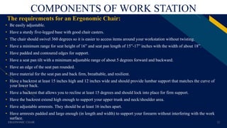FR
COMPONENTS OF WORK STATION
The requirements for an Ergonomic Chair:
• Be easily adjustable.
• Have a sturdy five-legged base with good chair casters.
• The chair should swivel 360 degrees so it is easier to access items around your workstation without twisting.
• Have a minimum range for seat height of 16” and seat pan length of 15”-17” inches with the width of about 18”.
• Have padded and contoured edges for support.
• Have a seat pan tilt with a minimum adjustable range of about 5 degrees forward and backward.
• Have an edge of the seat pan rounded.
• Have material for the seat pan and back firm, breathable, and resilient.
• Have a backrest at least 15 inches high and 12 inches wide and should provide lumbar support that matches the curve of
your lower back.
• Have a backrest that allows you to recline at least 15 degrees and should lock into place for firm support.
• Have the backrest extend high enough to support your upper trunk and neck/shoulder area.
• Have adjustable armrests. They should be at least 16 inches apart.
• Have armrests padded and large enough (in length and width) to support your forearm without interfering with the work
surface.
ERGONOMIC CHAIR 12
 