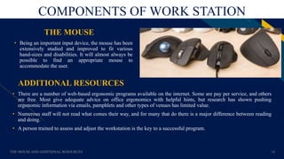 FR
COMPONENTS OF WORK STATION
ADDITIONAL RESOURCES
• Being an important input device, the mouse has been
extensively studied and improved to fit various
hand-sizes and disabilities. It will almost always be
possible to find an appropriate mouse to
accommodate the user.
THE MOUSE AND ADDITIONAL RESOURCES 14
THE MOUSE
• There are a number of web-based ergonomic programs available on the internet. Some are pay per service, and others
are free. Most give adequate advice on office ergonomics with helpful hints, but research has shown pushing
ergonomic information via emails, pamphlets and other types of venues has limited value.
• Numerous staff will not read what comes their way, and for many that do there is a major difference between reading
and doing.
• A person trained to assess and adjust the workstation is the key to a successful program.
 