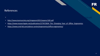 FR
16
References
• file:///C:/Msc%20sem1/Ergonomics%20in%20everyday%20life/The_Changing_Face_of_Office_Ergonomics.pdf
• http://www.ieomsociety.org/singapore2021/papers/182.pdf
• https://www.researchgate.net/publication/277672834_The_Changing_Face_of_Office_Ergonomics
• https://www.cmd-ltd.com/advice-centre/ergonomics/office-ergonomics/
 