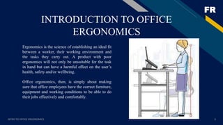 FR
INTRO TO OFFICE ERGONOMICS 3
INTRODUCTION TO OFFICE
ERGONOMICS
Ergonomics is the science of establishing an ideal fit
between a worker, their working environment and
the tasks they carry out. A product with poor
ergonomics will not only be unsuitable for the task
in hand but can have a harmful effect on the user’s
health, safety and/or wellbeing.
Office ergonomics, then, is simply about making
sure that office employees have the correct furniture,
equipment and working conditions to be able to do
their jobs effectively and comfortably.
 