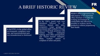 FR
A BRIEF HISTORIC REVIEW 4
A BRIEF HISTORIC REVIEW
In the1970’s, in the global office
environments, computers were
rare, and musculoskeletal pain
was misunderstood or dismissed.
In the 1980’s, punch cards were
introduced followed by the
massive framed data entry
computers. Large groups of
secretarial staff worked 8-10 hour
days in fixed body positions with
limited breaks, inadequate
lighting, poor office arrangement,
and “Taylor trained” managers.
Many workers started to
complain of aches and pains.
Modern office ergonomics the
sole purpose of all ergonomic
office furniture is to make the
working environment as
comfortable and efficient as
possible so workers can be
productive without jeopardizing
their health
 