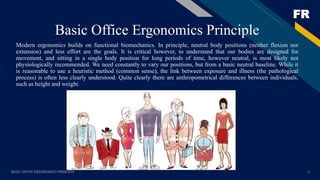 FR
Basic Office Ergonomics Principle
Modern ergonomics builds on functional biomechanics. In principle, neutral body positions (neither flexion nor
extension) and less effort are the goals. It is critical however, to understand that our bodies are designed for
movement, and sitting in a single body position for long periods of time, however neutral, is most likely not
physiologically recommended. We need constantly to vary our positions, but from a basic neutral baseline. While it
is reasonable to use a heuristic method (common sense), the link between exposure and illness (the pathological
process) is often less clearly understood. Quite clearly there are anthropometrical differences between individuals,
such as height and weight.
BASIC OFFICE ERGONOMICS PRINCIPLE 5
 