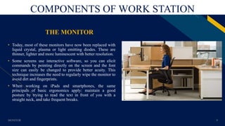 FR
COMPONENTS OF WORK STATION
THE MONITOR
• Today, most of these monitors have now been replaced with
liquid crystal, plasma or light emitting diodes. These are
thinner, lighter and more luminescent with better resolution.
• Some screens use interactive software, so you can elicit
commands by pointing directly on the screen and the font
size can easily be changed to provide better acuity. This
technique increases the need to regularly wipe the monitor to
avoid dirt and fingerprints.
• When working on iPads and smartphones, the same
principals of basic ergonomics apply: maintain a good
posture by trying to read the text in front of you with a
straight neck, and take frequent breaks.
MONITOR 9
 