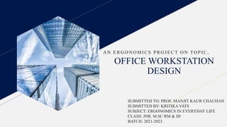 OFFICE WORKSTATION
DESIGN
A N ERG O N O MI CS PRO JECT O N TO PI C,
SUBMITTED TO: PROF. MANJIT KAUR CHAUHAN
SUBMITTED BY: KRITIKA VATS
SUBJECT: ERGONOMICS IN EVERYDAY LIFE
CLASS: JNR. M.SC RM & ID
BATCH: 2021-2023
 