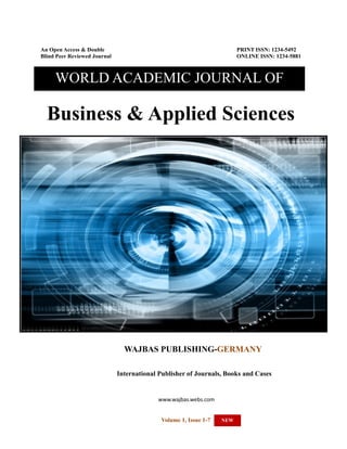 WORLD ACADEMIC JOURNAL OF BUSINESS & APPLIED SCIENCES-MARCH-SEPTEMBER 2013 EDITION

An Open Access & Double
Blind Peer Reviewed Journal

PRINT ISSN: 1234-5492
ONLINE ISSN: 1234-5881

WORLD ACADEMIC JOURNAL OF

Business & Applied Sciences

WAJBAS PUBLISHING-GERMANY
International Publisher of Journals, Books and Cases

www.wajbas.webs.com
1
Volume 1, Issue 1-7

NEW

 