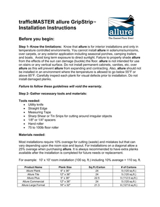 trafficMASTER allure GripStrip™ Installation Instructions 
Before you begin: 
Step 1- Know the limitations: Know that allure is for interior installations and only in temperature controlled environments. You cannot install allure in solariums/sunrooms, over carpets, or any exterior application including seasonal porches, camping trailers and boats. Avoid long term exposure to direct sunlight. Failure to properly shade allure from the effects of the sun can damage (buckle) the floor. allure is not intended for use on stairs or any vertical surface. Do not install permanent cabinets, vanities, etc. over allure as this will prevent allure from expanding and contracting. Also, allure should not be installed in an environment where the temperature is allowed to go below 55°F or above 85°F. Carefully inspect each plank for visual defects prior to installation. Do not install damaged planks. 
Failure to follow these guidelines will void the warranty. 
Step 2- Gather necessary tools and materials: 
Tools needed: 
• Utility knife 
• Straight Edge 
• Measuring Tape 
• Sharp Shear or Tin Snips for cutting around irregular objects 
• 1/8" or 1/4" spacers 
• Hand roller 
• 75 to 100lb floor roller 
Materials needed: 
Most installations require 10% overage for cutting (waste) and mistakes but that can vary depending upon the room size and layout. For installations on a diagonal allow a 25% overage when purchasing allure. It is always recommended to have extra planks available after the installation is completed for future needs or replacement. 
For example: 10' x 10' room installation (100 sq. ft.) including 10% average = 110 sq. ft. 
Product Name 
Plank Size 
Sq.Ft./Carton 
# of Cartons 
Allure Plank 
6" x 36" 
24 
5 (120 sq.ft.) 
Allure Tile 
12" x 36" 
24 
5 (120 sq.ft.) 
Allure Plus 
5" x 36" 
22.5 
5 (112.5 sq.ft.) 
Allure Commercial 
12" x 36" 
24 
5 (120 sq.ft.) 
Allure Large Format 
16" x 32" 
21.3 
6 (127.6 sq.ft.)  