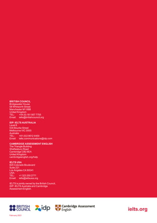 BRITISH COUNCIL
Bridgewater House
58 Whitworth Street
Manchester M1 6BB
United Kingdom
TEL: +44 (0) 161 957 7755
Email: ielts@britishcouncil.org
IDP: IELTS AUSTRALIA
Level 8
535 Bourke Street
Melbourne VIC 3000
Australia
TEL: +61 (0)3 9612 4400
Email: ielts.communications@idp.com
CAMBRIDGE ASSESSMENT ENGLISH
The Triangle Building
Shaftesbury Road
Cambridge CB2 8EA
United Kingdom
cambridgeenglish.org/help
IELTS USA
825 Colorado Boulevard
Suite 221
Los Angeles CA 90041
USA
TEL: +1 323 255 2771
Email: ielts@ieltsusa.org
IELTS is jointly owned by the British Council,
IDP: IELTS Australia and Cambridge
Assessment English.
ielts.org
February 2021
 