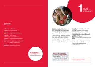 1
1IELTS
overview
The International English Language Testing System
(IELTS) assesses the English language proficiency of
people who want to study or work in English-speaking
environments. It provides a fair, accurate and relevant
assessment of language skills, based on well-established
standards, and covers the full range of proficiency levels,
from non-user to expert user.
There are two main tests. Test takers can choose either
Academic or General Training tests. Both tests consist
of four separate sections, assessing the four language
skills – Listening, Reading, Writing and Speaking.
IELTS results are reported on a 9-band scale designed
to be simple and easy to understand. This scale has
remained consistent and has acquired currency around
the world over the past three decades.
• 
IELTS is the world’s most popular high stakes English
language test
• 
Over 10,000 organisations in over 140 countries
recognise and use IELTS for selection purposes
• 
IELTS is offered at over 1,600 test locations worldwide
• 
Test questions are developed by testing specialists
in Australia, Canada, New Zealand, the UK and the US
• 
Test questions are based on authentic materials sourced
from all over the world
IELTS for teachers of English
IELTS is known and respected by teachers of English around
the world.
This Guide for Teachers provides further information about
the test, detailed descriptions of test scores and resources
to assist in preparing students for IELTS.
It also has information about the professional
development opportunities for teachers offered by IELTS
examining and research.
View the materials and advice available
for teachers at ielts.org/teachers
Contents
Section 1 IELTS overview
Section 2 An overview of the test
Section 3 IELTS scores and interpretation
Section 4 IELTS: an international test of English
Section 5 Tips from teachers
Section 6 Becoming an IELTS examiner
Section 7 Continual research-based improvement
Appendix i IELTS assessment criteria (band descriptors)
Appendix ii	
How IELTS maps to the Common European
Framework of Reference (CEFR)
Appendix iii Teacher resources
Appendix iv Helping your test takers prepare
“
IELTS makes for a
confident student.”
Senior Teacher, Turning Point, India
IELTS for UK Visas and Immigration
Find out how the IELTS result can be used
for this purpose at ielts.org/unitedkingdom.
For more information on going to or staying
in the UK, visit gov.uk
Find out more about IELTS Life Skills – a test
specifically developed for those applying for
certain types of UK visa at ielts.org
 
