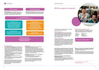 5
4
IELTS Guide for teachers
IELTS test format
2
IELTSGeneralTraining
IELTS Academic
IELTS General Training measures English language
proficiency in a practical, everyday context. The tasks
and texts reflect both workplace and social situations.
IELTS Academic measures English language
proficiency needed for an academic, higher education
environment. The tasks and texts are accessible to
all test takers, irrespective of their subject focus.
Listening* (30 minutes)
• Four recorded monologues and conversations
Reading (60 minutes)
• Three long reading passages with tasks
• Texts range from the descriptive and
factual to the discursive and analytical
• Includes non-verbal materials such
as diagrams, graphs or illustrations
• Texts are authentic (e.g. taken from
books, journals and newspapers)
Writing (60 minutes)
• Writing task of at least 150 words where
the test taker must summarise, describe
or explain a table, graph, chart or diagram
• Short essay task of at least 250 words
Speaking (11 to 14 minutes)
• Face-to-face interview
• Includes short questions, speaking
at length about a familiar topic
and a structured discussion
Reading (60 minutes)
• Three reading passages with tasks
• 
Section 1 contains two or three short factual texts
• Section 2 contains two short,
work‑related, factual texts
• Section 3 contains one longer
text on a topic of general interest
• Texts are authentic (e.g. taken from
company handbooks, official documents,
books and newspapers)
Writing (60 minutes)
• Letter writing task of at least 150 words
• Short essay task of at least 250 words
Key similarities
• The Listening and Speaking sections are the same
for both tests. The distinction between ‘academic’ and
‘general’ literacy has traditionally been seen as most
marked in relation to Reading and Writing skills. The
more socially-oriented language skills of Listening and
Speaking are equally important in an academic study
or professional context
• 
The same amount of time is allocated to complete the
Listening and Speaking sections in both the General
Training and Academic tests
• The Reading and Writing sections are the same
length in both tests
• 
Both tests have the same minimum word requirement
• 
The same assessment criteria and 9-band scale is
used to grade both tests
A detailed breakdown of the test format can be found
in the Guide for educational institutions, governments,
professional bodies and commercial organisations
and the Information for Candidates booklets, both
available at ielts.org
Differences
The Reading section of the Academic and General
Training tests is differentiated in terms of:
• 
The choice of texts (topic, genre, length, number, etc)
• 
The level of difficulty of the 40 test items. The Academic
Reading section has more items pitched at bands 5–8,
whereas the General Training has more items pitched
at bands 3–6. This is a reflection of the different demands
of Academic and General Training
For Writing, the Academic and General Training tests
are differentiated in terms of:
• The content and nature of the two writing tasks
• The contextual parameters of the tasks
However, given the level of differentiation described
above, this does not mean that the scores across
Academic and General Training Reading or Writing
sections are interchangeable.
To give test takers more choice, IELTS is now offered
in both paper and computer formats.
IELTS on paper
This test requires test takers to sit at a desk with the
question papers and answer sheets for the Listening,
Reading and Writing tests in an official IELTS test
centre. Test takers will write their answers in either
pen or HB-pencil. Results are available 13 days
after completing the test.
IELTS on computer
This test requires test takers to sit the Listening, Reading
and Writing tests in front of a computer with the questions
presented on the screen in an official IELTS test centre.
The test takers then submit their answers through the use
of a keyboard and a mouse. The Speaking test is not on
computer and is carried out face-to-face with a trained
IELTS examiner. Results are available within 3 - 5 days
of completing the test.
Still the same trusted IELTS test
Whether test takers take IELTS on paper or computer,
they can be confident that they are taking the same
trusted English language test, with no differences in:
• Content • Question types
• Test timings • Security
• Structure • Speaking test
• Marking • Test Report Form
IELTS on paper or computer
Should test takers take IELTS on paper or computer?
This comes down to personal choice. They may be used
to taking exams on paper from other exam situations they
have experienced, whereas other people might feel more
comfortable typing or have more experience taking tests
on computer. Information on both options is available on
ielts.org and they can contact their test centre if they would
like further information.
Will there be any change to the IELTS Results
Verification Service?
No. The IELTS Results Verification Service will continue
to operate as usual. As the global roll out of IELTS on
computer progresses, enhancements to the current service
will continue to be evaluated.
What practice materials are available for test takers?
Sample test question and familiarisation materials are
available ielts.org/oncomputer
Is IELTS on a computer harder than IELTS on paper?
No. The test will be the same as IELTS on paper in terms
of content, scoring, level of difficulty and question types.
Learn more about IELTS on computer at
ielts.org/oncomputer
Paper and computer testing is available for both
IELTS Academic and General Training
 