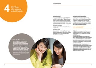 13
12
12
IELTS Guide for teachers
4IELTS an
international
test of English
International delivery and accessibility
IELTS tests are offered up to four times a month at
over 1,600 test locations in more than 140 countries.
The cost of taking the test is set locally and payable in
the local currency, making registration more convenient
for test takers. Results are issued to test takers after
13 days for IELTS on paper and within 3 - 5 days for IELTS
on computer. IELTS test centres can send Test Report
Forms directly to an organisation or institution (provided
they have opted in and been nominated by the test taker),
either by mail or as an electronic download.
View the worldwide list of IELTS test
centres at ielts.org/testcentres
IELTS USA
IELTS supports organisations in the United States that
use IELTS to measure the English language proficiency
of international applicants. IELTS USA also manages
the administration of IELTS test operations across the
United States.
International English
IELTS recognises both British and American English
spelling, grammar and choice of words. It also incorporates
a mix of native speaker accents from Australia, Canada,
New Zealand, the UK and US in the Listening section.
The number of people migrating and studying abroad has
multiplied over the last 30 years. This has transformed life
in educational institutions.
In English-speaking countries, more and more universities
recruit staff internationally, and this is matched by an
increasing student intake of non-native speakers of English.
Simultaneously, in non-English speaking countries, more
organisations are using English as a common language
of communication, as well as employing rising numbers of
staff from English-speaking countries. Consequently, more
people are teaching, studying and working with others who
speak different varieties of English.
International partners
IELTS is owned by a global partnership of education and
language experts: the British Council, IDP: IELTS Australia
and Cambridge Assessment English. These bodies are
dedicated to academic excellence, cultural understanding,
student recruitment, and creating success worldwide.
The IELTS test combines the world-renowned assessment
and research expertise of Cambridge Assessment English
and the international delivery, evaluation and security
expertise of the British Council and IDP: IELTS Australia.
International consultation
IELTS has been developed in close consultation with
academics, professional bodies and immigration authorities
around the world.
International content
The IELTS approach is recognised by academics and
admissions professionals as being fair, reliable and
valid to all test takers, whatever their nationality, cultural
background, gender or specific needs. The test questions
are developed by item writers in Australia, Canada,
New Zealand, the UK and the US.
“
With IELTS, the world is a
smaller place. I sat the test
before leaving Japan and
received a band score of 8.5,
satisfying visa requirements.
Before starting new employment,
I was required to undertake
the IELTS test again. This time
it was the academic version
mandated by my employer.”
Pavel, employee, large accounting firm, Australia
(received a band score of 8.5 on his additional
IELTS Academic test)
 