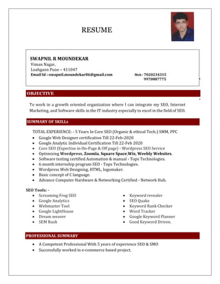 RESUME
SWAPNIL R MOUNDEKAR
Viman Nagar,
Loahgaon Pune – 411047
Email Id :-swapnil.moundekar06@gmail.com Mob : 7020234315
9970887775
OBJECTIVE
To work in a growth oriented organization where I can integrate my SEO, Internet
Marketing, and Software skills in the IT industry especially to excel in the field of SEO.
SUMMARY OF SKILLs
TOTAL EXPERIENCE: - 5 Years In Core SEO (Organic & ethical Tech.) SMM, PPC
 Google Web Designer certification Till 22-Feb-2020
 Google Analytic Individual Certification Till 22-Feb 2020
 Core SEO (Expertise in On-Page & Off page) - Wordpress SEO Service
 Optimizing Wordpress, Zoomla, Square Space,Wix, Weebly Websites.
 Software testing certified Automation & manual - Tops Technologies.
 6 month internship program SEO - Tops Technologies.
 Wordpress Web Designing, HTML, logomaker.
 Basic concept of C language.
 Advance Computer Hardware & Networking Certified - Network Hub.
SEO Tools: -
 Screaming Frog SEO
 Google Analytics
 Webmaster Tool
 Google LightHouse
 Dream weaver
 SEM Rush
 Keyword revealer
 SEO Quake
 Keyword Rank Checker
 Word Tracker
 Google Keyword Planner
 Good Keyword Driven.
PROFESSIONAL SUMMARY
 A Competent Professional With 5 years of experience SEO & SMO
 Successfully worked in e-commerce based project.
 