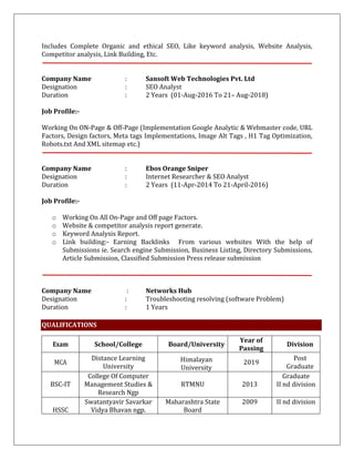 Includes Complete Organic and ethical SEO, Like keyword analysis, Website Analysis,
Competitor analysis, Link Building, Etc.
Company Name : Sansoft Web Technologies Pvt. Ltd
Designation : SEO Analyst
Duration : 2 Years (01-Aug-2016 To 21– Aug-2018)
Job Profile:-
Working On ON-Page & Off-Page (Implementation Google Analytic & Webmaster code, URL
Factors, Design factors, Meta tags Implementations, Image Alt Tags , H1 Tag Optimization,
Robots.txt And XML sitemap etc.)
Company Name : Ebos Orange Sniper
Designation : Internet Researcher & SEO Analyst
Duration : 2 Years (11-Apr-2014 To 21-April-2016)
Job Profile:-
o Working On All On-Page and Off page Factors.
o Website & competitor analysis report generate.
o Keyword Analysis Report.
o Link building:- Earning Backlinks From various websites With the help of
Submissions ie. Search engine Submission, Business Listing, Directory Submissions,
Article Submission, Classified Submission Press release submission
Company Name : Networks Hub
Designation : Troubleshooting resolving (software Problem)
Duration : 1 Years
QUALIFICATIONS
Exam School/College Board/University
Year of
Passing
Division
MCA
Distance Learning
University
Himalayan
University
2019
Post
Graduate
BSC-IT
College Of Computer
Management Studies &
Research Ngp
RTMNU 2013
Graduate
II nd division
HSSC
Swatantyavir Savarkar
Vidya Bhavan ngp.
Maharashtra State
Board
2009 II nd division
 
