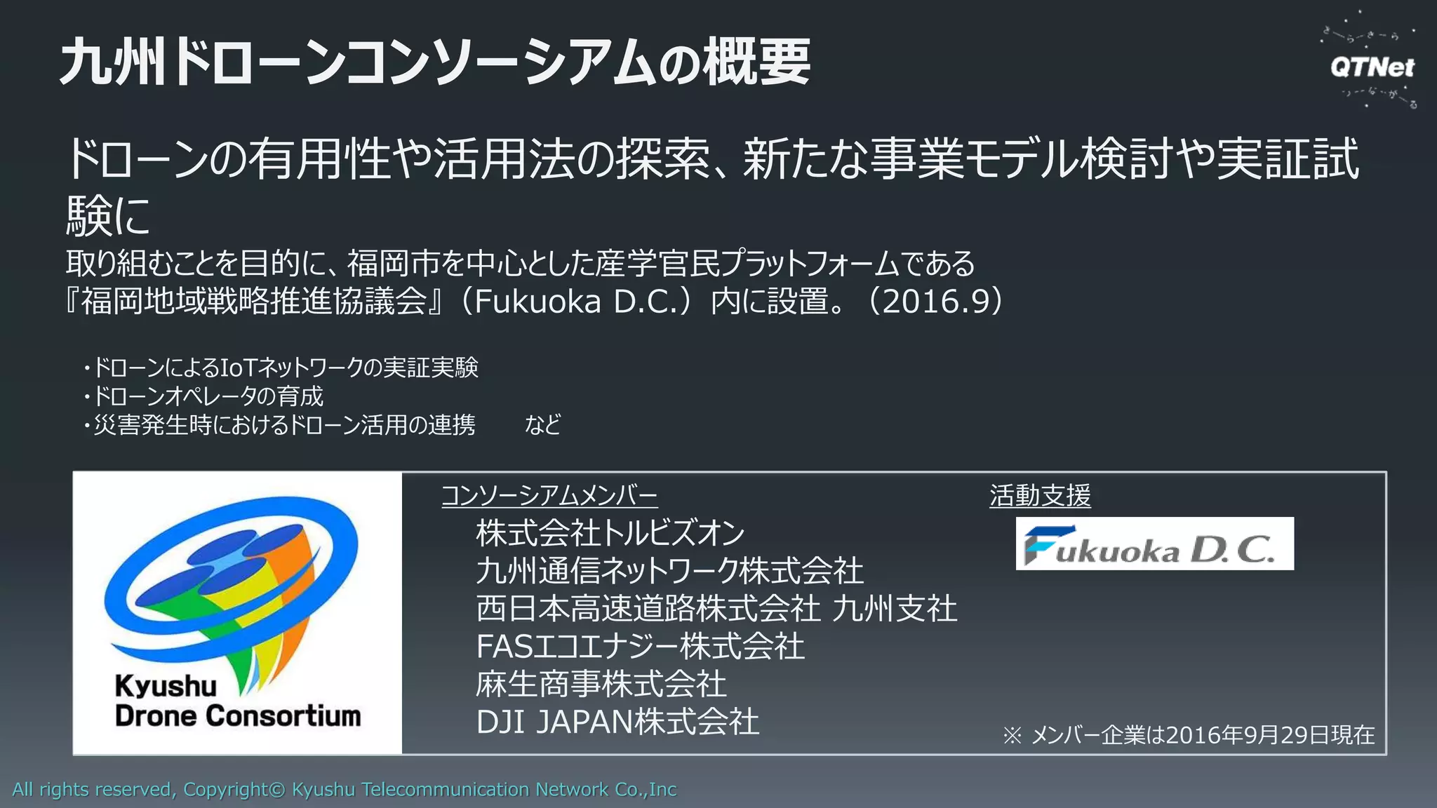 All rights reserved, Copyright© Kyushu Telecommunication Network Co.,Inc
橋梁インフラモニタリングへのLoRaWAN活用
コストを抑えつつ、モニタリング対象の橋梁を拡大
ゲートウェイ
橋梁向け
モニタリング
システム
ゲートウェイ
LoRaWAN 橋梁
橋梁
光ファイバー
LoRaWAN
センサー
センサー
センサー
センサー
センサー
センサー
 