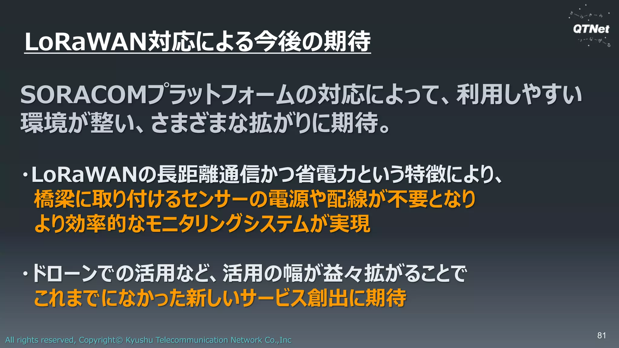 All rights reserved, Copyright© Kyushu Telecommunication Network Co.,Inc
実証実験①「ドローンの飛行移動」
LoRaデバイスを搭載
移動
LoRaゲートウェイ
14km/h程度であれば安定したデータ取得が可能
Map data ©2017 Google
 
