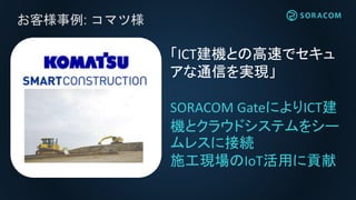 お客様事例: コマツ様
「ICT建機との高速でセキュ
アな通信を実現」
SORACOM GateによりICT建
機とクラウドシステムをシー
ムレスに接続
施工現場のIoT活用に貢献
 
