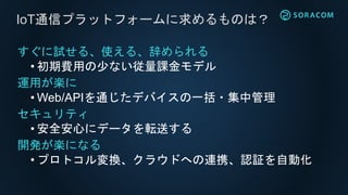 AWS
閉域網(VPC)
SORACOMと閉域網の間でプライベート接続、
インターネットを介さず、セキュアにデータ通信
SORACOM Canal
SORACOM
Canal
専用線専用線
交換局
 