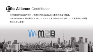 LoRa® Allianceとは
WorldWideでオープンな仕様を目指して
2015年より仕様を策定
2015年秋に初期のLoRaWAN仕様を策定
現状のLoRaWANの仕様はアップリンク
（デバイス→ネットワーク）向けの仕様
 