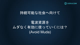 共有サービスモデル
ソラコム管理
サービス提供
• ゲートウェイの所有者はソラコムで
お客様にサービス提供
• ゲートウェイはパブリックモードのみとなるため、
全てのデバイスがゲートウェイを利用可能に
ソラコム管理
サービス提供
お客様A
お客様B
お客様C
お客様D
お客様A設置
お客様B設置
パブリック・
モード
パブリック・
モード
 