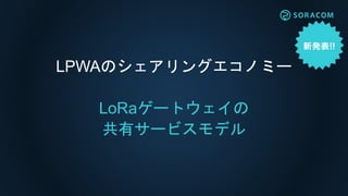 所有モデル
＜プライベートネット
ワーク＞
共有サービス
モデル
A社所有の
ゲートウェイ
B社設置の
ゲートウェイ
（ソラコム所有）
B社所有の
デバイス
Ｃ社所有の
デバイス
開発者D氏の
デバイス
A社所有の
デバイス
A社所有の
デバイス
LTE/3G
所有モデルと共有サービスモデル
 