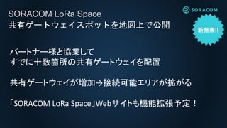SORACOM LoRa Space
共有ゲートウェイスポットを地図上で公開
パートナー様と協業して
すでに十数箇所の
共有ゲートウェイを配置
共有ゲートウェイが増加
→接続可能エリアが拡がる
「SORACOM LoRa Space」
Webサイトも機能拡張予定！
 